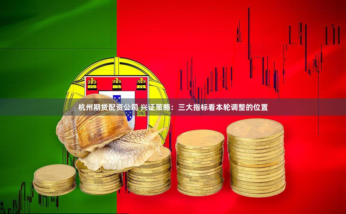 杭州期货配资公司 兴证策略：三大指标看本轮调整的位置