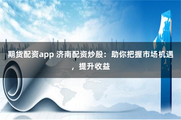 期货配资app 济南配资炒股：助你把握市场机遇，提升收益