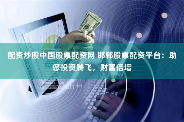 配资炒股中国股票配资网 邯郸股票配资平台：助您投资腾飞，财富倍增