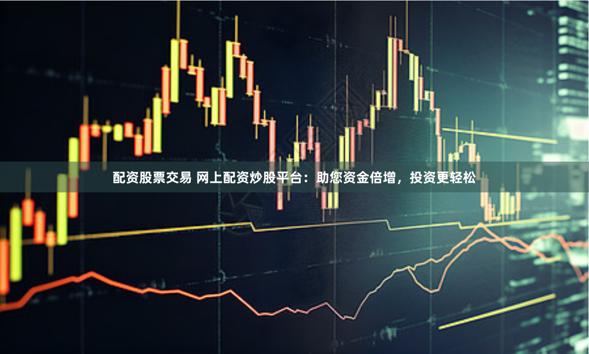 配资股票交易 网上配资炒股平台：助您资金倍增，投资更轻松
