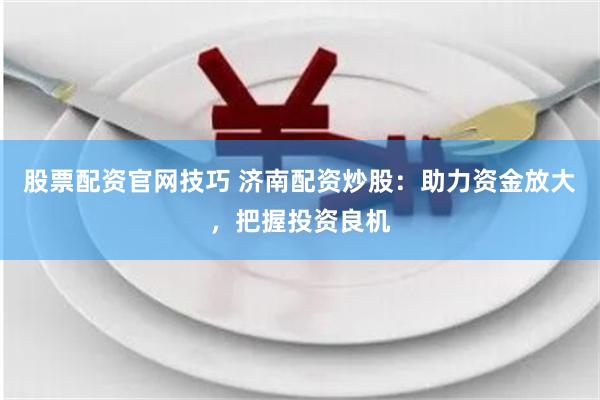 股票配资官网技巧 济南配资炒股：助力资金放大，把握投资良机
